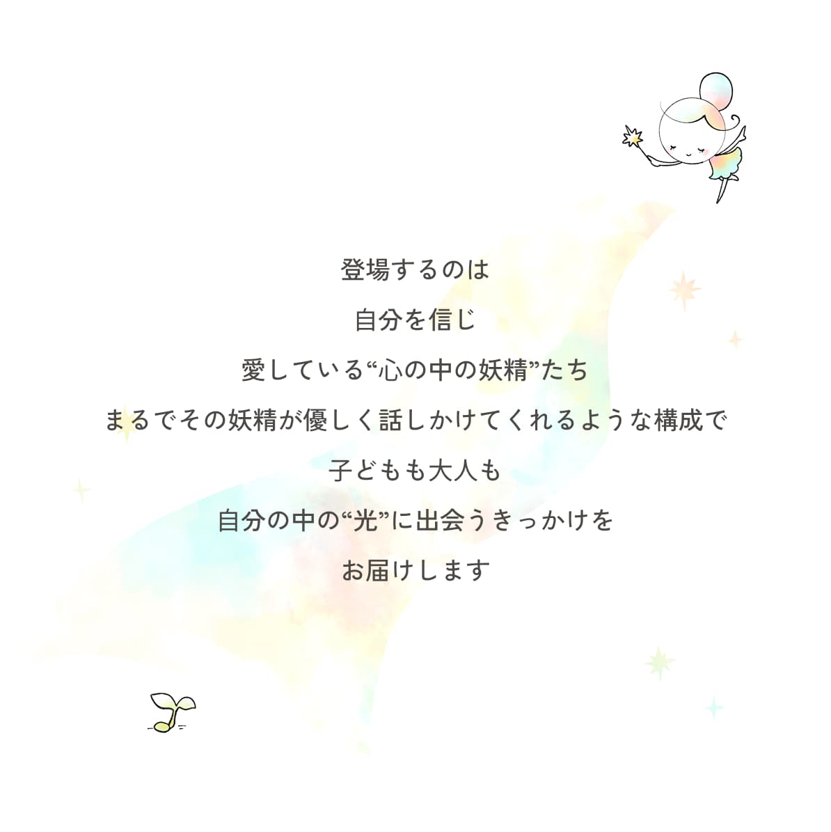 登場するのは ⾃分を信じ 愛している“⼼の中の妖精”たち まるでその妖精が優しく話しかけてくれるような構成で ⼦どもも⼤⼈も ⾃分の中の“光”に出会うきっかけを お届けします